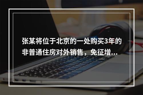 张某将位于北京的一处购买3年的非普通住房对外销售，免征增值税