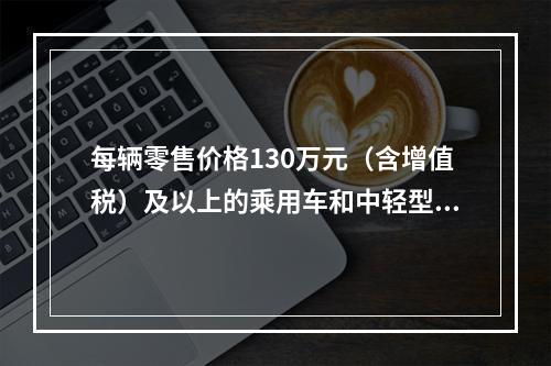 每辆零售价格130万元（含增值税）及以上的乘用车和中轻型商用