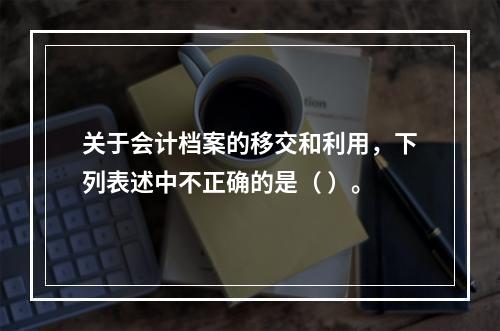 关于会计档案的移交和利用，下列表述中不正确的是（ ）。