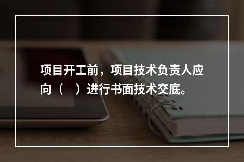 项目开工前，项目技术负责人应向（　）进行书面技术交底。