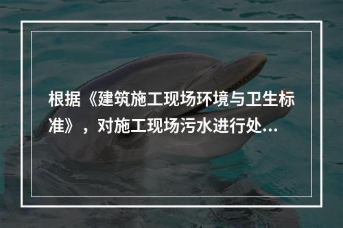 根据《建筑施工现场环境与卫生标准》，对施工现场污水进行处理的