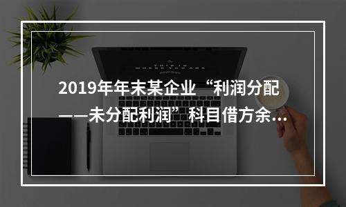 2019年年末某企业“利润分配——未分配利润”科目借方余额2