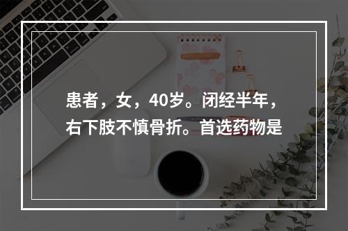 患者，女，40岁。闭经半年，右下肢不慎骨折。首选药物是