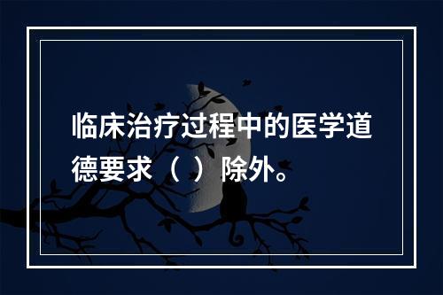 临床治疗过程中的医学道德要求（  ）除外。