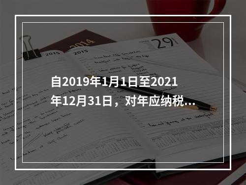 自2019年1月1日至2021年12月31日，对年应纳税所得