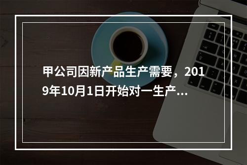 甲公司因新产品生产需要，2019年10月1日开始对一生产设备