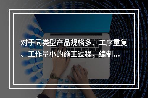 对于同类型产品规格多、工序重复、工作量小的施工过程，编制人工