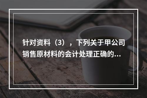 针对资料（3），下列关于甲公司销售原材料的会计处理正确的是（