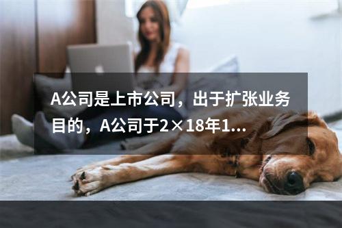 A公司是上市公司，出于扩张业务目的，A公司于2×18年1月1