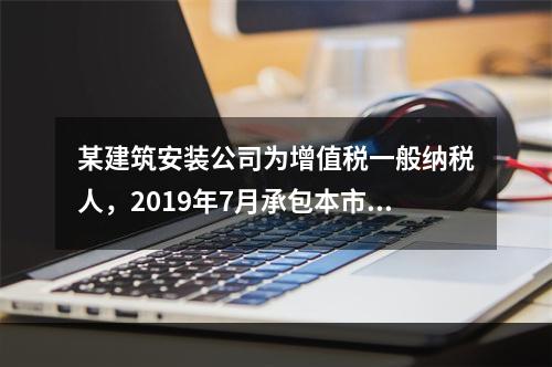 某建筑安装公司为增值税一般纳税人，2019年7月承包本市的一