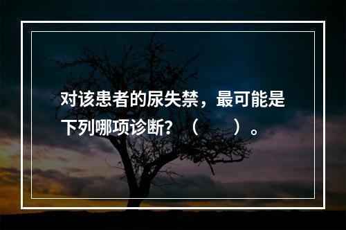 对该患者的尿失禁，最可能是下列哪项诊断？（　　）。