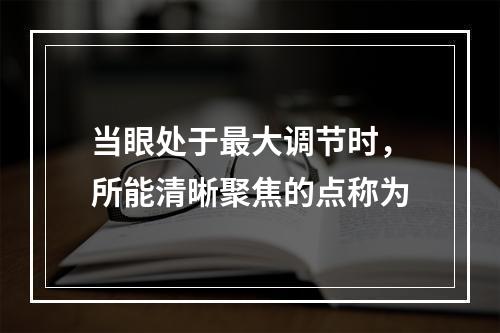 当眼处于最大调节时，所能清晰聚焦的点称为