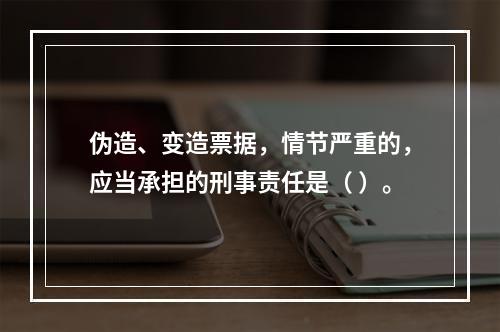 伪造、变造票据，情节严重的，应当承担的刑事责任是（ ）。