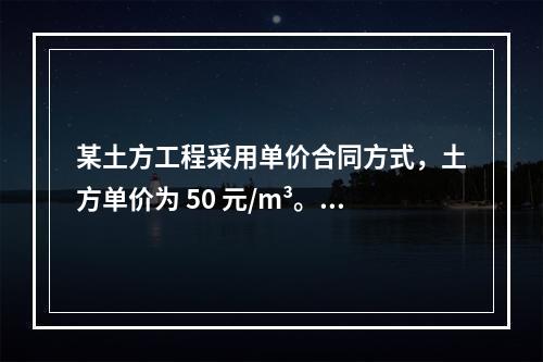 某土方工程采用单价合同方式，土方单价为 50 元/m³。清单