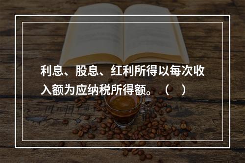 利息、股息、红利所得以每次收入额为应纳税所得额。（　）