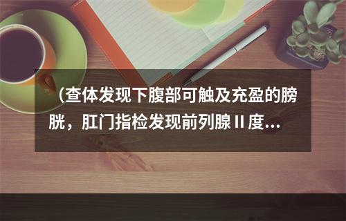 （查体发现下腹部可触及充盈的膀胱，肛门指检发现前列腺Ⅱ度肿大