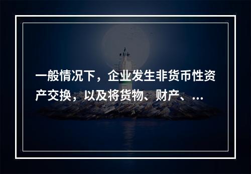 一般情况下，企业发生非货币性资产交换，以及将货物、财产、劳务