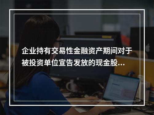 企业持有交易性金融资产期间对于被投资单位宣告发放的现金股利，