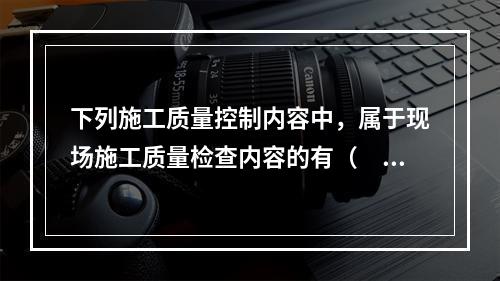 下列施工质量控制内容中，属于现场施工质量检查内容的有（　）。