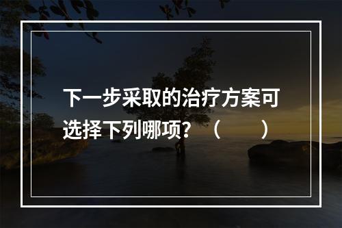 下一步采取的治疗方案可选择下列哪项？（　　）