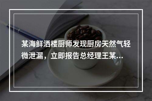 某海鲜洒楼厨师发现厨房天然气轻微泄漏，立即报告总经理王某，要