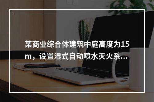 某商业综合体建筑中庭高度为15m，设置湿式自动喷水灭火系统。