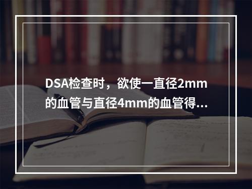 DSA检查时，欲使一直径2mm的血管与直径4mm的血管得到同