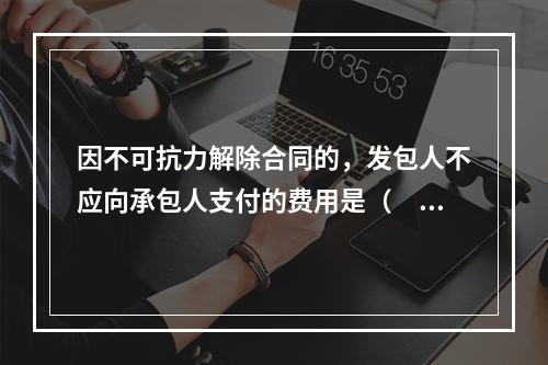 因不可抗力解除合同的，发包人不应向承包人支付的费用是（　）。