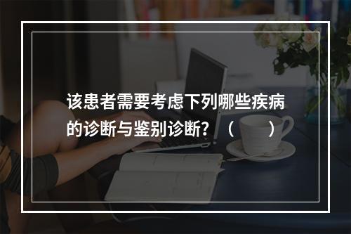 该患者需要考虑下列哪些疾病的诊断与鉴别诊断？（　　）