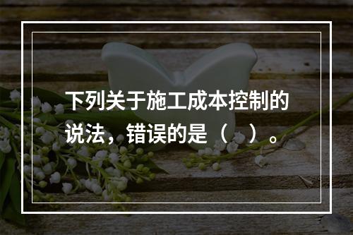 下列关于施工成本控制的说法，错误的是（　）。