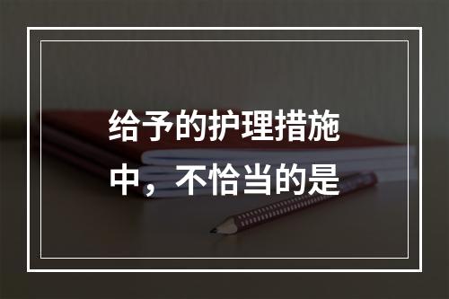 给予的护理措施中，不恰当的是