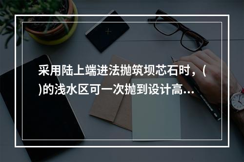 采用陆上端进法抛筑坝芯石时，()的浅水区可一次抛到设计高程。