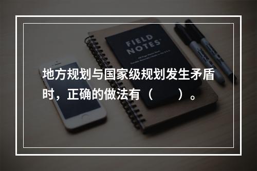 地方规划与国家级规划发生矛盾时，正确的做法有（　　）。