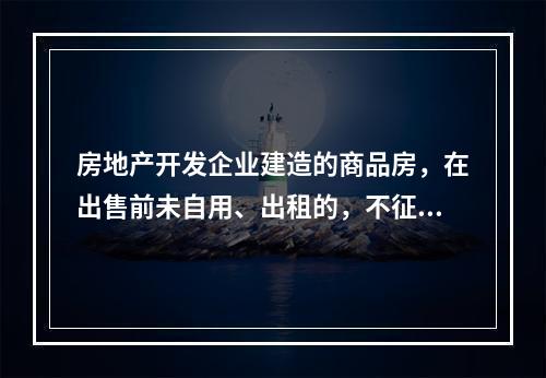 房地产开发企业建造的商品房，在出售前未自用、出租的，不征收房