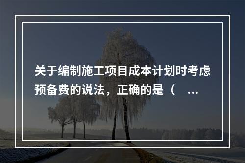 关于编制施工项目成本计划时考虑预备费的说法，正确的是（　）。