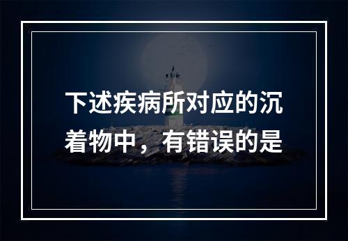 下述疾病所对应的沉着物中，有错误的是