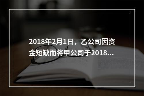 2018年2月1日，乙公司因资金短缺而将甲公司于2018年1