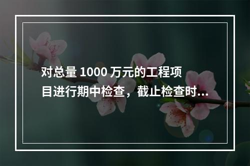 对总量 1000 万元的工程项目进行期中检查，截止检查时已完