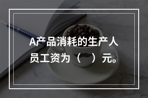 A产品消耗的生产人员工资为（　）元。