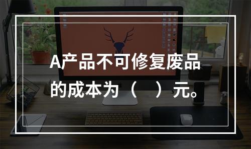 A产品不可修复废品的成本为（　）元。