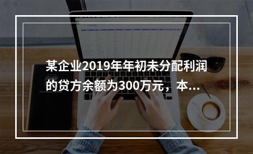 某企业2019年年初未分配利润的贷方余额为300万元，本年度