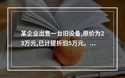 某企业出售一台旧设备,原价为23万元,已计提折旧5万元。出售