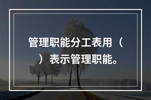 管理职能分工表用（　）表示管理职能。