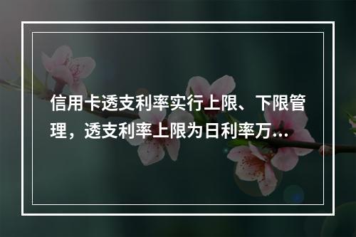 信用卡透支利率实行上限、下限管理，透支利率上限为日利率万分之