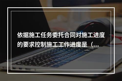 依据施工任务委托合同对施工进度的要求控制施工工作进度是（　）