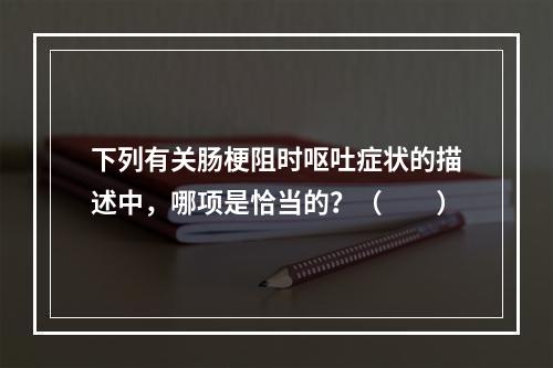 下列有关肠梗阻时呕吐症状的描述中，哪项是恰当的？（　　）