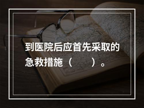 到医院后应首先采取的急救措施（　　）。