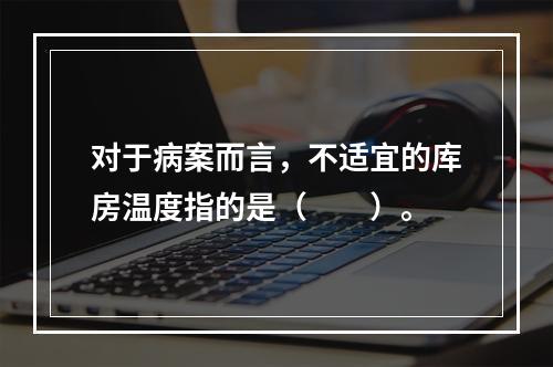 对于病案而言，不适宜的库房温度指的是（　　）。