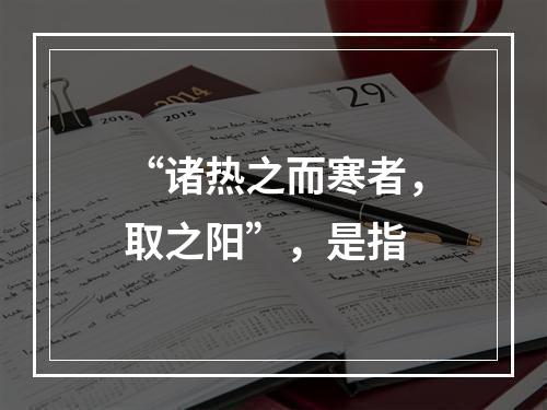 “诸热之而寒者，取之阳”，是指