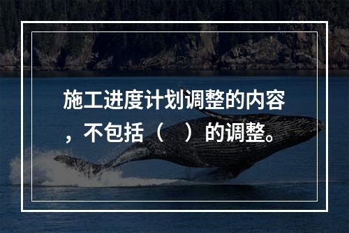 施工进度计划调整的内容，不包括（　）的调整。